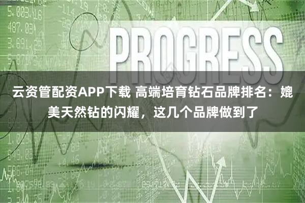 云资管配资APP下载 高端培育钻石品牌排名：媲美天然钻的闪耀，这几个品牌做到了