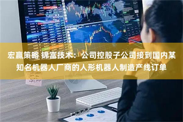 宏赢策略 锦富技术：公司控股子公司接到国内某知名机器人厂商的人形机器人制造产线订单