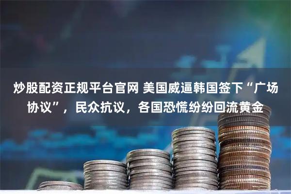 炒股配资正规平台官网 美国威逼韩国签下“广场协议”，民众抗议，各国恐慌纷纷回流黄金
