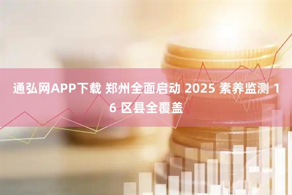 通弘网APP下载 郑州全面启动 2025 素养监测 16 区县全覆盖