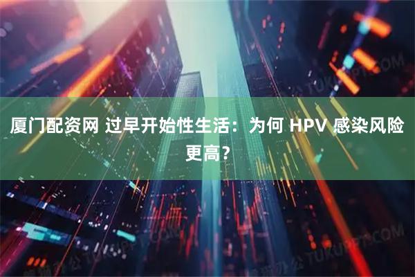 厦门配资网 过早开始性生活：为何 HPV 感染风险更高？