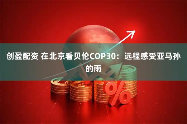 创盈配资 在北京看贝伦COP30：远程感受亚马孙的雨