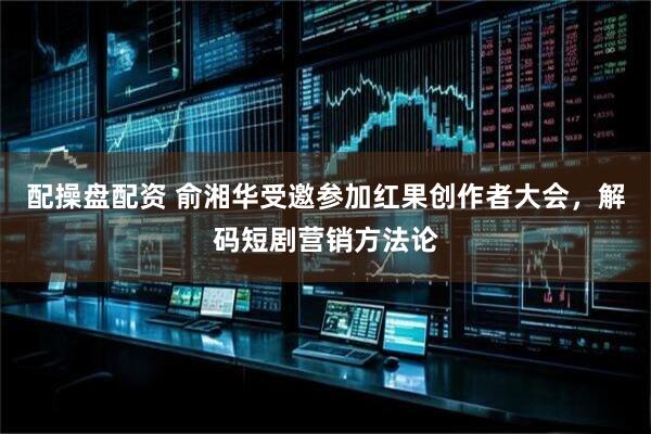 配操盘配资 俞湘华受邀参加红果创作者大会，解码短剧营销方法论