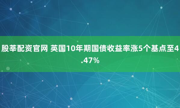 股莘配资官网 英国10年期国债收益率涨5个基点至4.47%