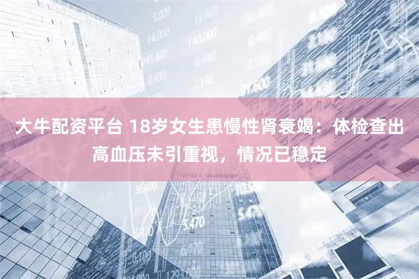 大牛配资平台 18岁女生患慢性肾衰竭：体检查出高血压未引重视，情况已稳定