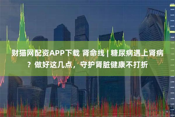 财猫网配资APP下载 肾命线 | 糖尿病遇上肾病？做好这几点，守护肾脏健康不打折