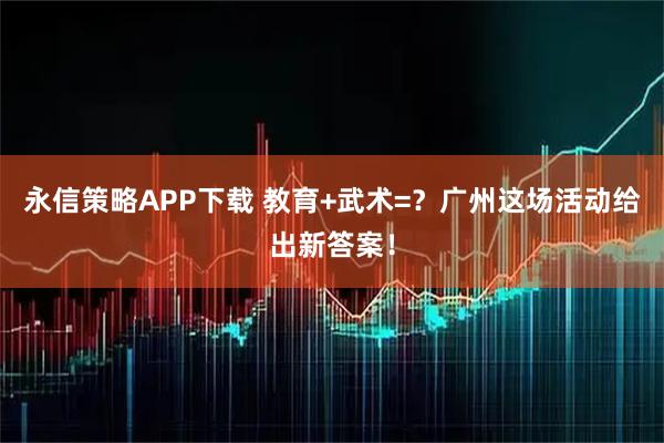 永信策略APP下载 教育+武术=?广州这场活动给出新答案!