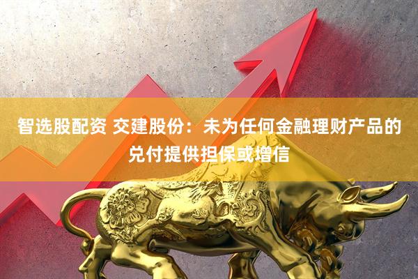 智选股配资 交建股份：未为任何金融理财产品的兑付提供担保或增信