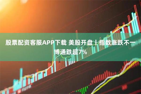 股票配资客服APP下载 美股开盘丨指数涨跌不一博通跌超7%