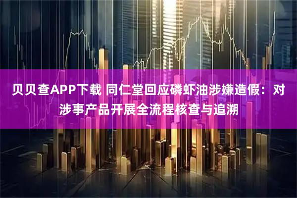 贝贝查APP下载 同仁堂回应磷虾油涉嫌造假：对涉事产品开展全流程核查与追溯
