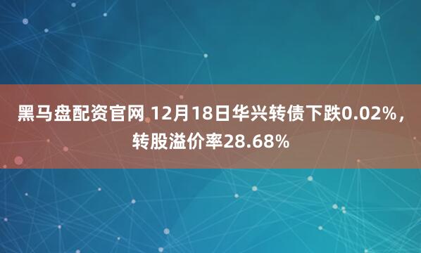 黑马盘配资官网 12月18日华兴转债下跌0.02%，转股溢价率28.68%