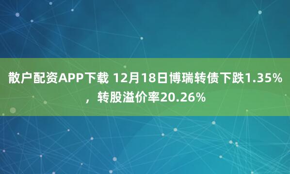 散户配资APP下载 12月18日博瑞转债下跌1.35%，转股溢价率20.26%