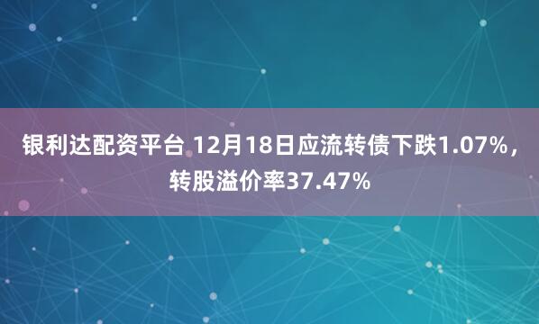 银利达配资平台 12月18日应流转债下跌1.07%，转股溢价率37.47%