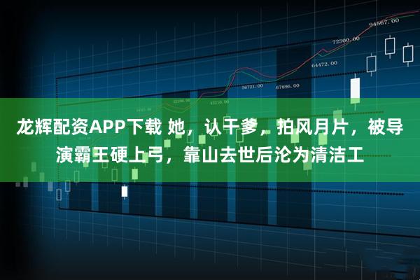 龙辉配资APP下载 她，认干爹，拍风月片，被导演霸王硬上弓，靠山去世后沦为清洁工
