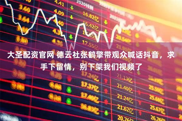 大圣配资官网 德云社张鹤擎带观众喊话抖音，求手下留情，别下架我们视频了