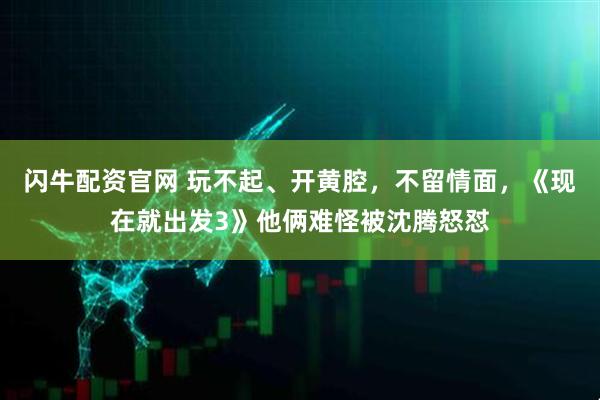 闪牛配资官网 玩不起、开黄腔，不留情面，《现在就出发3》他俩难怪被沈腾怒怼