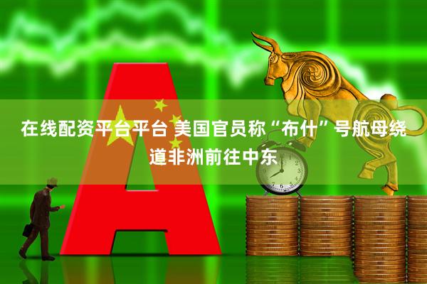 在线配资平台平台 美国官员称“布什”号航母绕道非洲前往中东