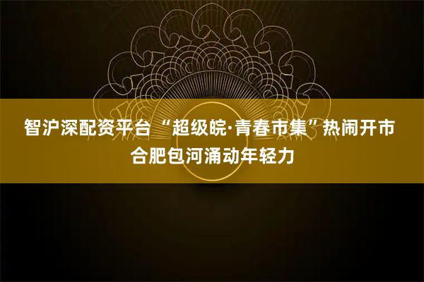智沪深配资平台 “超级皖·青春市集”热闹开市 合肥包河涌动年轻力