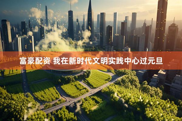 富豪配资 我在新时代文明实践中心过元旦