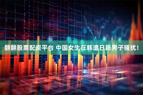 翻翻股票配资平台 中国女生在韩遭日籍男子骚扰！