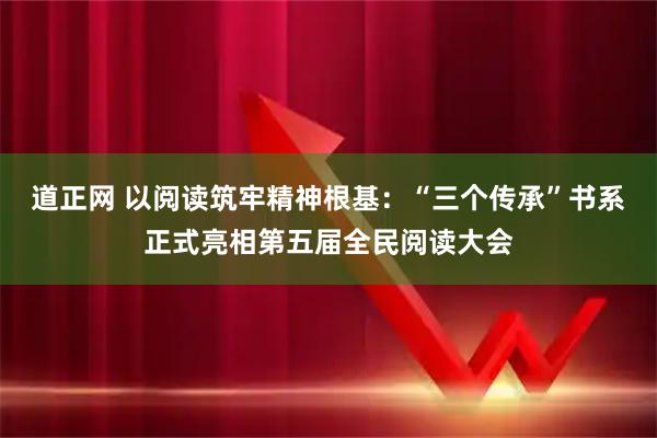 道正网 以阅读筑牢精神根基：“三个传承”书系正式亮相第五届全民阅读大会