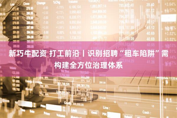 新巧牛配资 打工前沿丨识别招聘“租车陷阱”需构建全方位治理体系