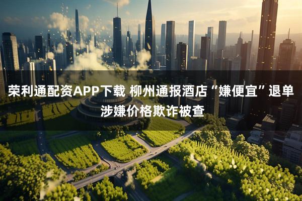 荣利通配资APP下载 柳州通报酒店“嫌便宜”退单 涉嫌价格欺诈被查