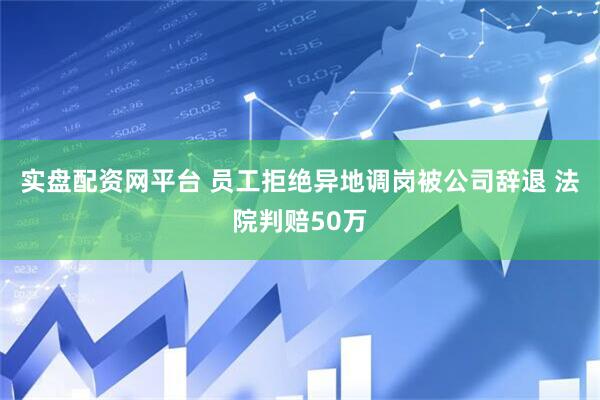 实盘配资网平台 员工拒绝异地调岗被公司辞退 法院判赔50万