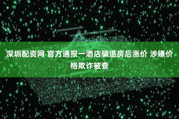 深圳配资网 官方通报一酒店骗退房后涨价 涉嫌价格欺诈被查