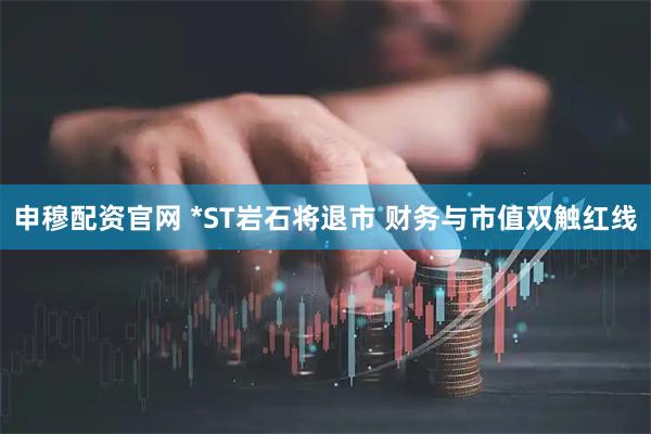 申穆配资官网 *ST岩石将退市 财务与市值双触红线