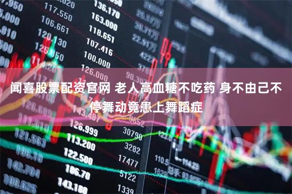 闻喜股票配资官网 老人高血糖不吃药 身不由己不停舞动竟患上舞蹈症