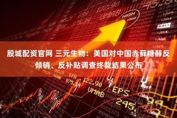 股城配资官网 三元生物：美国对中国赤藓糖醇反倾销、反补贴调查终裁结果公布
