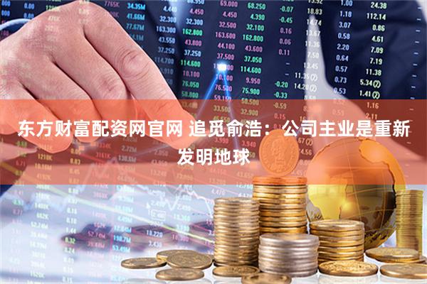 东方财富配资网官网 追觅俞浩：公司主业是重新发明地球