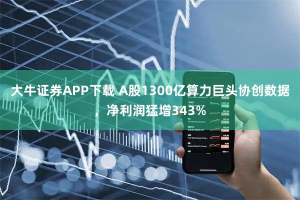 大牛证券APP下载 A股1300亿算力巨头协创数据，净利润猛增343%