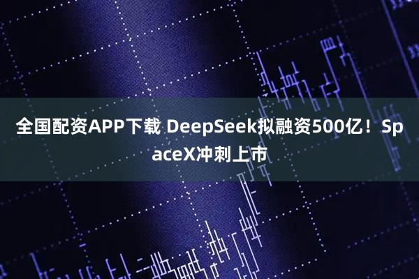 全国配资APP下载 DeepSeek拟融资500亿！SpaceX冲刺上市